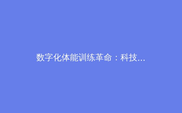 数字化体能训练革命：科技如何重塑现代竞技体育格局
