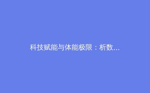 科技赋能与体能极限：析数字时代体育报道的变革与运动员新挑战