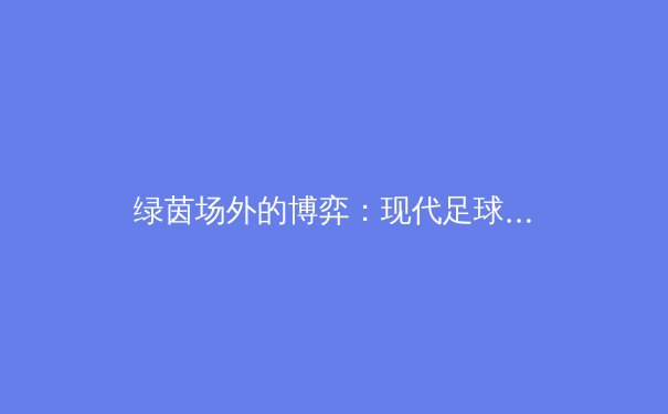 绿茵场外的博弈：现代足球转会策略与球队长期竞争力构建