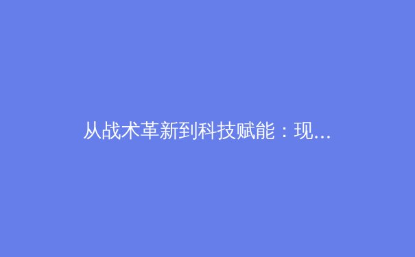 从战术革新到科技赋能：现代足球的范式转移与未来趋势